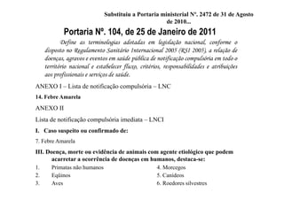 Portaria Nº. 104, de 25 de Janeiro de 2011
Define as terminologias adotadas em legislação nacional, conforme o
disposto no Regulamento Sanitário Internacional 2005 (RSI 2005), a relação de
doenças, agravos e eventos em saúde pública de notificação compulsória em todo o
território nacional e estabelecer fluxo, critérios, responsabilidades e atribuições
aos profissionais e serviços de saúde.
ANEXO I – Lista de notificação compulsória – LNC
14. Febre Amarela
ANEXO II
Lista de notificação compulsória imediata – LNCI
I. Caso suspeito ou confirmado de:
7. Febre Amarela
III. Doença, morte ou evidência de animais com agente etiológico que podem
acarretar a ocorrência de doenças em humanos, destaca-se:
1. Primatas não humanos 4. Morcegos
2. Eqüinos 5. Canídeos
3. Aves 6. Roedores silvestres
Substituiu a Portaria ministerial Nº. 2472 de 31 de Agosto
de 2010...
 