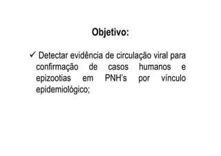 Objetivo:
Detectar evidência de circulação viral para
confirmação de casos humanos e
epizootias em PNH’s por vínculo
epidemiológico;
 