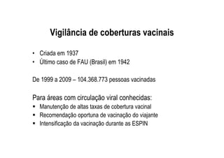 Vigilância de coberturas vacinais
• Criada em 1937
• Último caso de FAU (Brasil) em 1942
De 1999 a 2009 – 104.368.773 pessoas vacinadas
Para áreas com circulação viral conhecidas:
Manutenção de altas taxas de cobertura vacinal
Recomendação oportuna de vacinação do viajante
Intensificação da vacinação durante as ESPIN
 