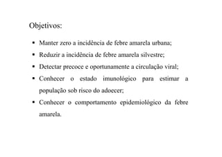 Manter zero a incidência de febre amarela urbana;
Reduzir a incidência de febre amarela silvestre;
Detectar precoce e oportunamente a circulação viral;
Conhecer o estado imunológico para estimar a
população sob risco do adoecer;
Conhecer o comportamento epidemiológico da febre
amarela.
Objetivos:
 