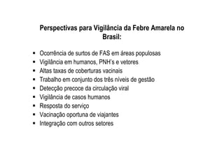 Perspectivas para Vigilância da Febre Amarela no
Brasil:
Ocorrência de surtos de FAS em áreas populosas
Vigilância em humanos, PNH’s e vetores
Altas taxas de coberturas vacinais
Trabalho em conjunto dos três níveis de gestão
Detecção precoce da circulação viral
Vigilância de casos humanos
Resposta do serviço
Vacinação oportuna de viajantes
Integração com outros setores
 