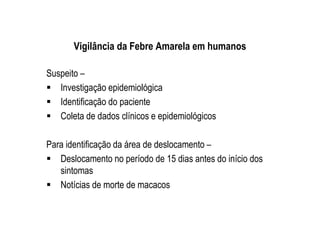 Vigilância da Febre Amarela em humanos
Suspeito –
Investigação epidemiológica
Identificação do paciente
Coleta de dados clínicos e epidemiológicos
Para identificação da área de deslocamento –
Deslocamento no período de 15 dias antes do início dos
sintomas
Notícias de morte de macacos
 