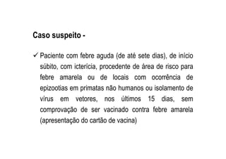 Caso suspeito -
Paciente com febre aguda (de até sete dias), de início
súbito, com icterícia, procedente de área de risco para
febre amarela ou de locais com ocorrência de
epizootias em primatas não humanos ou isolamento de
vírus em vetores, nos últimos 15 dias, sem
comprovação de ser vacinado contra febre amarela
(apresentação do cartão de vacina)
 