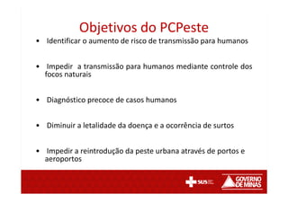 Objetivos do PCPeste
• Identificar o aumento de risco de transmissão para humanos
• Impedir a transmissão para humanos mediante controle dos
focos naturais
• Diagnóstico precoce de casos humanos
• Diminuir a letalidade da doença e a ocorrência de surtos
• Impedir a reintrodução da peste urbana através de portos e
aeroportos
 