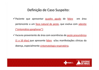Paciente que apresentar quadro agudo de febre em área
pertencente a um foco natural de peste, que evolua com adenite
(“sintomático ganglionar”)
Paciente proveniente de área com ocorrências de peste pneumônica
(1 a 10 dias) que apresente febre e/ou manifestações clínicas da
doença, especialmente sintomatologia respiratória.
Definição de Caso Suspeito:
 