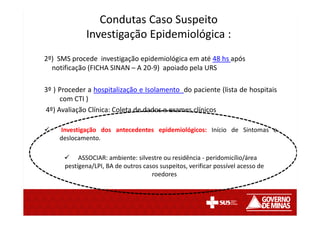 Condutas Caso Suspeito
Investigação Epidemiológica :
2º) SMS procede investigação epidemiológica em até 48 hs após
notificação (FICHA SINAN – A 20-9) apoiado pela URS
3º ) Proceder a hospitalização e Isolamento do paciente (lista de hospitais
com CTI )
4º) Avaliação Clínica: Coleta de dados e exames clínicos
Investigação dos antecedentes epidemiológicos: Início de Sintomas e
deslocamento.
ASSOCIAR: ambiente: silvestre ou residência - peridomicílio/área
pestígena/LPI, BA de outros casos suspeitos, verificar possível acesso de
roedores
 