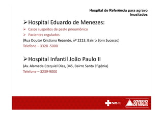 Hospital Eduardo de Menezes:
Casos suspeitos de peste pneumônica
Pacientes regulados
(Rua Doutor Cristiano Rezende, nº 2213, Bairro Bom Sucesso)
Telefone – 3328 -5000
Hospital Infantil João Paulo II
(Av. Alameda Ezequiel Dias, 345, Bairro Santa Efigênia)
Telefone – 3239-9000
Hospital de Referência para agravo
Inusitados
 