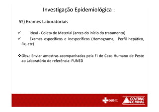 5º) Exames Laboratoriais
Ideal - Coleta de Material (antes do início do tratamento)
Exames específicos e inespecíficos (Hemograma, Perfil hepático,
Rx, etc)
Obs.: Enviar amostras acompanhadas pela FI de Caso Humano de Peste
ao Laboratório de referência: FUNED
Investigação Epidemiológica :
 