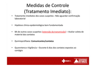 • Tratamento imediatos dos casos suspeitos : Não aguardar confirmação
laboratorial
• Hipótese clínica-epidemiológica bem fundamentada
• BA de outros casos suspeitos (extensão da transmissão) – Avaliar coleta de
material dos contatos
• Quimioprofilaxia: Comunicantes/contatos
• Quarentena e Vigilância – Durante 6 dias dos contatos expostos ao
contágio
Medidas de Controle
(Tratamento Imediato):
 