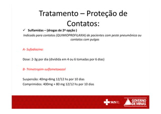 Sulfamidas – (drogas de 2ª opção )
Indicado para contatos (QUIMIOPROFILAXIA) de pacientes com peste pneumônica ou
contatos com pulgas
A- Sufadiazina:
Dose: 2-3g por dia (dividida em 4 ou 6 tomadas por 6 dias)
B- Trimetropim-sulfametoxazol
Suspensão: 40mg+8mg 12/12 hs por 10 dias
Comprimidos: 400mg + 80 mg 12/12 hs por 10 dias
Tratamento – Proteção de
Contatos:
 