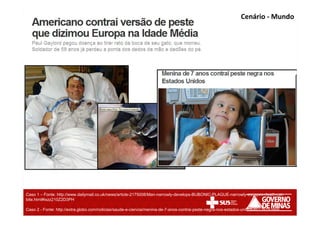 Cenário - Mundo
Caso 1 – Fonte: http://www.dailymail.co.uk/news/article-2175008/Man-narrowly-develops-BUBONIC-PLAGUE-narrowly-escapes-death-cat-
bite.html#ixzz210Z2D3PH
Caso 2 - Fonte: http://extra.globo.com/noticias/saude-e-ciencia/menina-de-7-anos-contrai-peste-negra-nos-estados-unidos-6013919.html
 