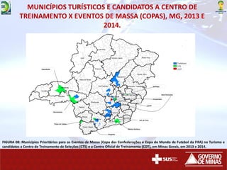 MUNICÍPIOS TURÍSTICOS E CANDIDATOS A CENTRO DE
TREINAMENTO X EVENTOS DE MASSA (COPAS), MG, 2013 E
2014.
FIGURA 08: Municípios Prioritários para os Eventos de Massa (Copa das Confederações e Copa do Mundo de Futebol da FIFA) no Turismo e
candidatos a Centro de Treinamento de Seleções (CTS) e a Centro Oficial de Treinamento (COT), em Minas Gerais, em 2013 e 2014.
 