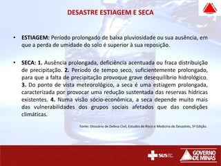 DESASTRE ESTIAGEM E SECA
• ESTIAGEM: Período prolongado de baixa pluviosidade ou sua ausência, em
que a perda de umidade do solo é superior à sua reposição.
• SECA: 1. Ausência prolongada, deficiência acentuada ou fraca distribuição
de precipitação. 2. Período de tempo seco, suficientemente prolongado,
para que a falta de precipitação provoque grave desequilíbrio hidrológico.
3. Do ponto de vista meteorológico, a seca é uma estiagem prolongada,
caracterizada por provocar uma redução sustentada das reservas hídricas
existentes. 4. Numa visão sócio-econômica, a seca depende muito mais
das vulnerabilidades dos grupos sociais afetados que das condições
climáticas.
Fonte: Glossário de Defesa Civil, Estudos de Risco e Medicina de Desastres, 5ª Edição.
 
