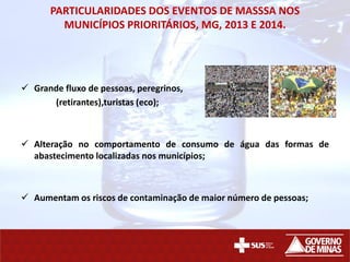 PARTICULARIDADES DOS EVENTOS DE MASSSA NOS
MUNICÍPIOS PRIORITÁRIOS, MG, 2013 E 2014.
 Grande fluxo de pessoas, peregrinos,
(retirantes),turistas (eco);
 Alteração no comportamento de consumo de água das formas de
abastecimento localizadas nos municípios;
 Aumentam os riscos de contaminação de maior número de pessoas;
 