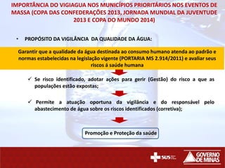 IMPORTÂNCIA DO VIGIAGUA NOS MUNICÍPIOS PRIORITÁRIOS NOS EVENTOS DE
MASSA (COPA DAS CONFEDERAÇÕES 2013, JORNADA MUNDIAL DA JUVENTUDE
2013 E COPA DO MUNDO 2014)
• PROPÓSITO DA VIGILÂNCIA DA QUALIDADE DA ÁGUA:
 Se risco identificado, adotar ações para gerir (Gestão) do risco a que as
populações estão expostas;
 Permite a atuação oportuna da vigilância e do responsável pelo
abastecimento de água sobre os riscos identificados (corretiva);
Promoção e Proteção da saúde
Garantir que a qualidade da água destinada ao consumo humano atenda ao padrão e
normas estabelecidas na legislação vigente (PORTARIA MS 2.914/2011) e avaliar seus
riscos á saúde humana
 