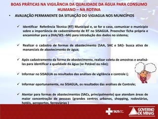 BOAS PRÁTICAS NA VIGILÂNCIA DA QUALIDADE DA ÁGUA PARA CONSUMO
HUMANO – NA ROTINA
• AVALIAÇÃO PERMANENTE DA SITUAÇÃO DO VIGIAGUA NOS MUNICÍPIOS
 Identificar Referência Técnica (RT) Municipal e, se for o caso, comunicar o município
sobre a importância de cadastramento de RT no SISAGUA. Preencher ficha própria e
encaminhar para a DVA/SES –MG para introdução dos dados no sistema;
 Realizar o cadastro de formas de abastecimento (SAA, SAC e SAI)- busca ativa de
mananciais de abastecimento de água;
 Após cadastramento da forma de abastecimento, realizar coleta de amostras e analisá-
las para identificar a qualidade da água (se Potável ou não);
 Informar no SISAGUA os resultados das análises de vigilância e controle (;
 Informar oportunamente, no SISAGUA, os resultados das análises de Controle;
 Atentar para formas de abastecimentos (SACs, principalmente) que atendam áreas de
maior concentração de pessoas (grandes centros urbanos, shopping, rodoviárias,
hotéis, aeroportos, ferroviárias )
 