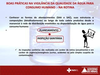 BOAS PRÁTICAS NA VIGILÂNCIA DA QUALIDADE DA ÁGUA PARA
CONSUMO HUMANO - NA ROTINA
• Conhecer as formas de abastecimentos (SAA e SAC), suas estruturas e
composições (detalhadamente) ao longo de toda cadeia produtiva desde o
manancial à rede de distribuição envolvidos na disponibilização de água para o
consumo humano:
• PLANEJAMENTO
INSPEÇÃO SANITÁRIA
 As inspeções sanitárias são realizadas em caráter de rotina (anualmente) e em
caráter de urgência/emergência (surtos, acidentes ou pela simples suspeita de
contaminação);
 