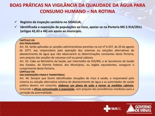 BOAS PRÁTICAS NA VIGILÂNCIA DA QUALIDADE DA ÁGUA PARA
CONSUMO HUMANO – NA ROTINA
 Registro da inspeção sanitária no SISAGUA;
 Identificada a exposição de populações ao risco, apoiar-se na Portaria MS 2.914/2011
(artigos 42,43 e 44) em apoio ao município.
CAPÍTULO VIII
DAS PENALIDADES
Art. 42. Serão aplicadas as sanções administrativas previstas na Lei nº 6.437, de 20 de agosto
de 1977, aos responsáveis pela operação dos sistemas ou soluções alternativas de
abastecimento de água que não observarem as determinações constantes desta Portaria,
sem prejuízo das sanções de natureza civil ou penal cabíveis.
Art. 43. Cabe ao Ministério da Saúde, por intermédio da SVS/MS, e às Secretarias de Saúde
dos Estados, do Distrito Federal, dos Municípios, ou órgãos equivalentes, assegurar o
cumprimento desta Portaria.
CAPÍTULO VIII
DAS DISPOSIÇÕES FINAIS E TRANSITÓRIAS
Art. 44. Sempre que forem identificadas situações de risco à saúde, o responsável pelo
sistema ou solução alternativa coletiva de abastecimento de água e as autoridades de saúde
pública devem, em conjunto, elaborar um plano de ação e tomar as medidas cabíveis,
incluindo a eficaz comunicação à população, sem prejuízo das providências imediatas para a
correção da anormalidade.
 