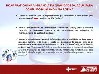 BOAS PRÁTICAS NA VIGILÂNCIA DA QUALIDADE DA ÁGUA PARA
CONSUMO HUMANO – NA ROTINA
 Convocar reunião com os representantes (do município e responsável pelo
abastecimento) registro em ATA (registro)
 Adotar procedimento de comunicação semelhante (ofício) para o controle
(precário ou inexistente, atrasos e não recebimento dos relatórios do
monitoramento da qualidade da água);
 Apoiar o município para garantir informação sobre a qualidade da água para o
consumo humano e os riscos à saúde de associados de acordo com os os
mecanismos e instrumentos disciplinados no DECRETO 5.440/2005, de 04 de maio
de 2005, que “Estabelece definições e procedimentos sobre o controle de qualidade
da água de sistemas de abastecimento e institui mecanismos e instrumentos para
divulgação de informação ao consumidor sobre a qualidade da água para consumo
humano.”
 