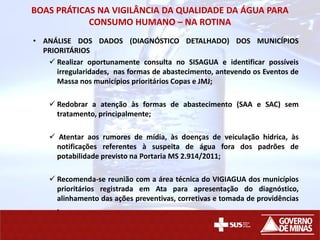 BOAS PRÁTICAS NA VIGILÂNCIA DA QUALIDADE DA ÁGUA PARA
CONSUMO HUMANO – NA ROTINA
• ANÁLISE DOS DADOS (DIAGNÓSTICO DETALHADO) DOS MUNICÍPIOS
PRIORITÁRIOS
 Realizar oportunamente consulta no SISAGUA e identificar possíveis
irregularidades, nas formas de abastecimento, antevendo os Eventos de
Massa nos municípios prioritários Copas e JMJ;
 Redobrar a atenção às formas de abastecimento (SAA e SAC) sem
tratamento, principalmente;
 Atentar aos rumores de mídia, às doenças de veiculação hídrica, às
notificações referentes à suspeita de água fora dos padrões de
potabilidade previsto na Portaria MS 2.914/2011;
 Recomenda-se reunião com a área técnica do VIGIAGUA dos municípios
prioritários registrada em Ata para apresentação do diagnóstico,
alinhamento das ações preventivas, corretivas e tomada de providências
.
 