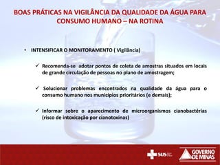 BOAS PRÁTICAS NA VIGILÂNCIA DA QUALIDADE DA ÁGUA PARA
CONSUMO HUMANO – NA ROTINA
• INTENSIFICAR O MONITORAMENTO ( Vigilância)
 Recomenda-se adotar pontos de coleta de amostras situados em locais
de grande circulação de pessoas no plano de amostragem;
 Solucionar problemas encontrados na qualidade da água para o
consumo humano nos municípios prioritários (e demais);
 Informar sobre o aparecimento de microorganismos cianobactérias
(risco de intoxicação por cianotoxinas)
 
