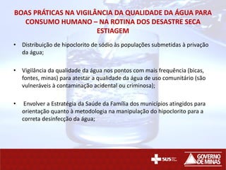 BOAS PRÁTICAS NA VIGILÂNCIA DA QUALIDADE DA ÁGUA PARA
CONSUMO HUMANO – NA ROTINA DOS DESASTRE SECA
ESTIAGEM
• Distribuição de hipoclorito de sódio às populações submetidas à privação
da água;
• Vigilância da qualidade da água nos pontos com mais frequência (bicas,
fontes, minas) para atestar a qualidade da água de uso comunitário (são
vulneráveis à contaminação acidental ou criminosa);
• Envolver a Estratégia da Saúde da Família dos municípios atingidos para
orientação quanto à metodologia na manipulação do hipoclorito para a
correta desinfecção da água;
 