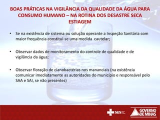BOAS PRÁTICAS NA VIGILÂNCIA DA QUALIDADE DA ÁGUA PARA
CONSUMO HUMANO – NA ROTINA DOS DESASTRE SECA
ESTIAGEM
• Se na existência de sistema ou solução operante a Inspeção Sanitária com
maior frequência constitui-se uma medida cautelar;
• Observar dados de monitoramento do controle de qualidade e de
vigilância da água;
• Observar floração de cianobactérias nos mananciais (na existência
comunicar imediatamente as autoridades do município e responsável pelo
SAA e SAI, se não presentes)
 