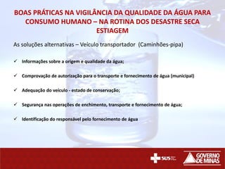 BOAS PRÁTICAS NA VIGILÂNCIA DA QUALIDADE DA ÁGUA PARA
CONSUMO HUMANO – NA ROTINA DOS DESASTRE SECA
ESTIAGEM
As soluções alternativas – Veículo transportador (Caminhões-pipa)
 Informações sobre a origem e qualidade da água;
 Comprovação de autorização para o transporte e fornecimento de água (municipal)
 Adequação do veículo - estado de conservação;
 Segurança nas operações de enchimento, transporte e fornecimento de água;
 Identificação do responsável pelo fornecimento de água
 