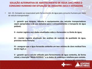 SOLUÇÃO ALTERNATIVA DE ABASTECIMENTO DE ÁGUA (SAC) PARA O
CONSUMO HUMANO EM SITUAÇÃO DE DESASTRE (SECA E ESTIAGEM)
• Art. 15. Compete ao responsável pelo fornecimento de água para consumo humano por meio
de veículo transportador:
I - garantir que tanques, válvulas e equipamentos dos veículos transportadores
sejam apropriados e de uso exclusivo para o armazenamento e transporte de água
potável;
II - manter registro com dados atualizados sobre o fornecedor e a fonte de água;
III - manter registro atualizado das análises de controle da qualidade da água,
previstos nesta Portaria;
IV - assegurar que a água fornecida contenha um teor mínimo de cloro residual livre
de 0,5 mg/L; e
V - garantir que o veículo utilizado para fornecimento de água contenha, de forma
visível, a inscrição "ÁGUA POTÁVEL" e os dados de endereço e telefone para contato.
(Portaria MS 2.914/2011)
 