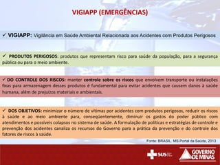 VIGIAPP (EMERGÊNCIAS)
 VIGIAPP: Vigilância em Saúde Ambiental Relacionada aos Acidentes com Produtos Perigosos
 PRODUTOS PERIGOSOS: produtos que representam risco para saúde da população, para a segurança
pública ou para o meio ambiente.
 DO CONTROLE DOS RISCOS: manter controle sobre os riscos que envolvem transporte ou instalações
fixas para armazenagem desses produtos é fundamental para evitar acidentes que causem danos à saúde
humana, além de prejuízos materiais e ambientais.
 DOS OBJETIVOS: minimizar o número de vítimas por acidentes com produtos perigosos, reduzir os riscos
à saúde e ao meio ambiente para, conseqüentemente, diminuir os gastos do poder público com
atendimentos e possíveis colapsos no sistema de saúde. A formulação de políticas e estratégias de controle e
prevenção dos acidentes canaliza os recursos do Governo para a prática da prevenção e do controle dos
fatores de riscos à saúde.
Fonte: BRASIL. MS.Portal da Saúde, 2013
 