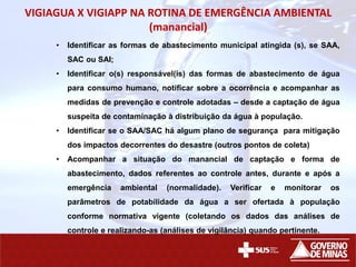 VIGIAGUA X VIGIAPP NA ROTINA DE EMERGÊNCIA AMBIENTAL
(manancial)
• Identificar as formas de abastecimento municipal atingida (s), se SAA,
SAC ou SAI;
• Identificar o(s) responsável(is) das formas de abastecimento de água
para consumo humano, notificar sobre a ocorrência e acompanhar as
medidas de prevenção e controle adotadas – desde a captação de água
suspeita de contaminação à distribuição da água à população.
• Identificar se o SAA/SAC há algum plano de segurança para mitigação
dos impactos decorrentes do desastre (outros pontos de coleta)
• Acompanhar a situação do manancial de captação e forma de
abastecimento, dados referentes ao controle antes, durante e após a
emergência ambiental (normalidade). Verificar e monitorar os
parâmetros de potabilidade da água a ser ofertada à população
conforme normativa vigente (coletando os dados das análises de
controle e realizando-as (análises de vigilância) quando pertinente.
 