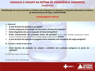 VIGIAGUA X VIGIAPP NA ROTINA DE EMERGÊNCIA AMBIENTAL
(manancial)
PARTE B - AVALIAÇÃO DO SISTEMA OU SOLUÇÃO ALTERNATIVA COLETIVA DE ABASTECIMENTO
II – Manancial
 A área da bacia de captação é protegida?
 Existem programas de proteção de nascentes e da bacia de captação?
 Existe diagnóstico de uso e ocupação da bacia hidrográfica?
 Existe conhecimento das principais fontes de poluição? Se Sim: quais? Atividades agropecuárias? Esgotos
sanitários? Atividades de garimpo?Efluentes industriais? Resíduos sólidos urbanos? Outras.
 A área da bacia de captação é protegida contra acidentes com transporte de cargas perigosas?
[...]
III - Captação e adução de água bruta
[...]
 Existe barreira de proteção em relação a acidentes com produtos perigosos no ponto de
captação?
[...]
Sim, Não, Não se aplica ; Não informado
Sim, Não, Não se aplica ; Não informado
Identificação de riscos prevista no Roteiro para Inspeção em Sistemas e Soluções Alternativas Coletivas
de Abastecimento de Água (SVS/CGVAM)
CONHECIMENTO PRÉVIO
 