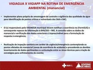 VIGIAGUA X VIGIAPP NA ROTINA DE EMERGÊNCIA
AMBIENTAL (manancial)
• Implementar plano próprio de amostragem de controle e vigilância das qualidade da água
para identificação de pontos críticos e vulneráveis dos SAA e SAC;
• O (s) responsáveis pelo VIGIAGUA municipal devem notificar a ocorrência no (FormSUS) e
consequente repasse da informação à DVA/SES – MG. A consulta sobre os dados do
manancial e verificação dos dados anteriores é imprescindível para a formulação de
resposta à emergência;
• Realização de inspeção sanitária em caráter de urgência/emergência contemplando os
pontos afetados do manancial (zonas de ocorrência do acidente) e procedendo os devidos
levantamento de dados pertinentes e a articulação entre as áreas técnicas para criação de
estratégias para enfretamento do evento;
 