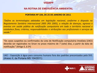 PORTARIA Nº 104, DE 25 DE JANEIRO DE 2011
“Define as terminologias adotadas em legislação nacional, conforme o disposto no
Regulamento Sanitário Internacional 2005 (RSI 2005), a relação de doenças, agravos e
eventos em saúde pública de notificação compulsória em todo o território nacional e
estabelece fluxo, critérios, responsabilidades e atribuições aos profissionais e serviços de
saúde.”
“Os casos suspeitos ou confirmados da Lista de Notificação compulsória Imediata (LNCI)
deverão ser registrados no Sinan no prazo máximo de 7 (sete) dias, a partir da data de
notificação.” (Artigo 5, § 5º)
LNCI - Exposição à água para consumo humano fora dos padrões preconizados pela SVS.
(Anexo II, da Portaria MS 104/2011)
VIGIAPP
NA ROTINA DE EMERGÊNCIA AMBIENTAL
 