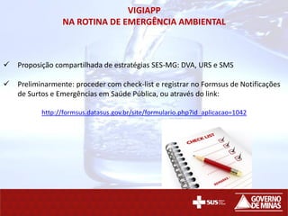 VIGIAPP
NA ROTINA DE EMERGÊNCIA AMBIENTAL
 Proposição compartilhada de estratégias SES-MG: DVA, URS e SMS
 Preliminarmente: proceder com check-list e registrar no Formsus de Notificações
de Surtos e Emergências em Saúde Pública, ou através do link:
http://formsus.datasus.gov.br/site/formulario.php?id_aplicacao=1042
 