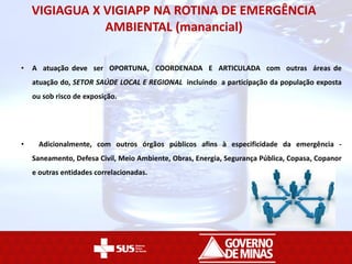 VIGIAGUA X VIGIAPP NA ROTINA DE EMERGÊNCIA
AMBIENTAL (manancial)
• A atuação deve ser OPORTUNA, COORDENADA E ARTICULADA com outras áreas de
atuação do, SETOR SAÚDE LOCAL E REGIONAL incluindo a participação da população exposta
ou sob risco de exposição.
• Adicionalmente, com outros órgãos públicos afins à especificidade da emergência -
Saneamento, Defesa Civil, Meio Ambiente, Obras, Energia, Segurança Pública, Copasa, Copanor
e outras entidades correlacionadas.
 