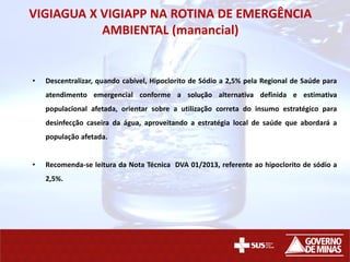 VIGIAGUA X VIGIAPP NA ROTINA DE EMERGÊNCIA
AMBIENTAL (manancial)
• Descentralizar, quando cabível, Hipoclorito de Sódio a 2,5% pela Regional de Saúde para
atendimento emergencial conforme a solução alternativa definida e estimativa
populacional afetada, orientar sobre a utilização correta do insumo estratégico para
desinfecção caseira da água, aproveitando a estratégia local de saúde que abordará a
população afetada.
• Recomenda-se leitura da Nota Técnica DVA 01/2013, referente ao hipoclorito de sódio a
2,5%.
 
