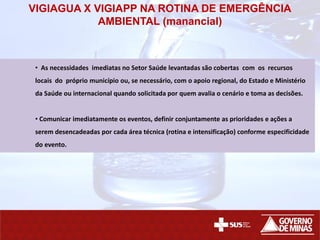VIGIAGUA X VIGIAPP NA ROTINA DE EMERGÊNCIA
AMBIENTAL (manancial)
• As necessidades imediatas no Setor Saúde levantadas são cobertas com os recursos
locais do próprio município ou, se necessário, com o apoio regional, do Estado e Ministério
da Saúde ou internacional quando solicitada por quem avalia o cenário e toma as decisões.
• Comunicar imediatamente os eventos, definir conjuntamente as prioridades e ações a
serem desencadeadas por cada área técnica (rotina e intensificação) conforme especificidade
do evento.
 