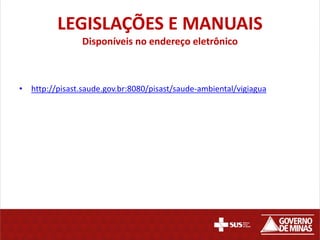 LEGISLAÇÕES E MANUAIS
Disponíveis no endereço eletrônico
• http://pisast.saude.gov.br:8080/pisast/saude-ambiental/vigiagua
 