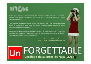 Un FORGETTABLECatálogo de Eventos de Natal 2014
Un
Numa época em que tudo parece igual e em que o quotidiano quase se resume a
relações baseadas no que se tem e não naquilo que se é, a INOX vem desafiá-lo para
um Natal diferente…
Com durações diversificadas que vão de um meio-dia até a um fim-de-semana em
grupo, as propostas de Natal INOX são sempre personalizadas e adaptam-se ao seu
perfil, interesses e necessidades.
Neste Natal de 2014, liberte-se do lugar comum e do mesmo de sempre e mergulhe
connosco num programa inesperado e pleno de aventura. Partilhe memórias únicas e
recordações verdadeiramente inoxidáveis!
Propostas & informações
+351 21 3403273 - inox@inoxportugal.com
 