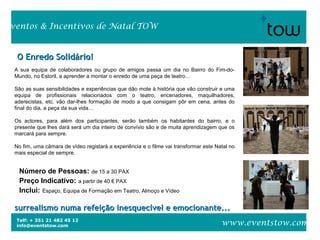 Telf: + 351 21 482 45 12
info@eventstow.com
Eventos & Incentivos de Natal TOW
www.eventstow.com
O Enredo Solidário!O Enredo Solidário!
surrealismo numa refeição inesquecível e emocionante...surrealismo numa refeição inesquecível e emocionante...
Número de Pessoas: de 15 a 30 PAX
Preço Indicativo: a partir de 40 € PAX
Inclui: Espaço, Equipa de Formação em Teatro, Almoço e Vídeo
A sua equipa de colaboradores ou grupo de amigos passa um dia no Bairro do Fim-do-
Mundo, no Estoril, a aprender a montar o enredo de uma peça de teatro…
São as suas sensibilidades e experiências que dão mote à história que vão construir e uma
equipa de profissionais relacionados com o teatro, encenadores, maquilhadores,
aderecistas, etc. vão dar-lhes formação de modo a que consigam pôr em cena, antes do
final do dia, a peça da sua vida…
Os actores, para além dos participantes, serão também os habitantes do bairro, e o
presente que lhes dará será um dia inteiro de convívio são e de muita aprendizagem que os
marcará para sempre.
No fim, uma câmara de vídeo registará a experiência e o filme vai transformar este Natal no
mais especial de sempre.
 