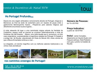 Telf: + 351 21 482 45 12
info@eventstow.com
Eventos & Incentivos de Natal TOW
www.eventstow.com
Depois de uma viagem atribulada e emocionante através de Portugal, chega-se a
Barrancos ao final da tarde de sexta-feira para um repasto de grupo onde a
gastronomia Barranquenha impera… Prepare-se para sabores mágicos que
dificilmente encontrará noutros lugares…
A noite relaxante dá lugar a uma caminhada mágica através da Herdade da
Coitadinha, espaço onde as guerras se cruzaram sistematicamente e onde as
fronteiras não são lineares… depois, uma visita àquele que é, porventura, um dos
mais enigmáticos, surpreendentes e magníficos castelos de Portugal: O Castelo e
a antiga vila de Noudar, abandonado em finais do Século XIX, onde a lenda diz
que a Moura Encantada continua a viver…
Lá chegados, um lanche magnífico com os melhores sabores tradicionais e os
vinhos mais aromáticos!
No Portugal ProfundoNo Portugal Profundo……
nos caminhos avoengos de Portugal!nos caminhos avoengos de Portugal!
Número de Pessoas:
de 15 a 50 PAX
Preço Indicativo:
a partir de 120 € PAX
Inclui: Jantar Completo,
Alojamento em Quarto Duplo com
Pequeno-almoço, Raid Pedestre
com guia, Lanche no Castelo de
Noudar.
 