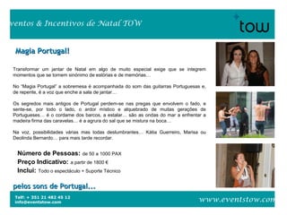 Telf: + 351 21 482 45 12
info@eventstow.com
Eventos & Incentivos de Natal TOW
www.eventstow.com
Magia Portugal!Magia Portugal!
pelos sons de Portugal...pelos sons de Portugal...
Número de Pessoas: de 50 a 1000 PAX
Preço Indicativo: a partir de 1800 €
Inclui: Todo o espectáculo + Suporte Técnico
Transformar um jantar de Natal em algo de muito especial exige que se integrem
momentos que se tornem sinónimo de estórias e de memórias…
No “Magia Portugal” a sobremesa é acompanhada do som das guitarras Portuguesas e,
de repente, é a voz que enche a sala de jantar…
Os segredos mais antigos de Portugal perdem-se nas pregas que envolvem o fado, e
sente-se, por todo o lado, o ardor místico e alquebrado de muitas gerações de
Portugueses… é o cordame dos barcos, a estalar… são as ondas do mar a enfrentar a
madeira firma das caravelas… é a agrura do sal que se mistura na boca…
Na voz, possibilidades várias mas todas deslumbrantes… Kátia Guerreiro, Marisa ou
Deolinda Bernardo… para mais tarde recordar.
 