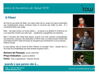 Telf: + 351 21 482 45 12
info@eventstow.com
Eventos & Incentivos de Natal TOW
www.eventstow.com
O Filme!O Filme!
No final do seu jantar de Natal, num palco cheio de luz, surge uma figura carismática
que imediatamente parece conhecer todos os convivas que estão na sala… É o
comediante Nilton que chega.
Mais… ele sabe mesmo os nomes deles e… os tiques e os defeitos! E chama-os um
a um para lhes mostrar que sabe tudo… espalhando a gargalhada nos restantes.
Mas o momento alto chega logo depois, quando num ecrã, perante a estupefacção
dos presentes, começa a ser projectado um filme onde o ex seleccionador Scolari fala
à jornalista da RTP Judite de Sousa de situações que aconteceram na sua empresa…
Parece incrível!
E mais adiante, são as cenas do filme “Música no Coração” mas?... Aquele não é o
Zé Costa da Contabilidade que está sentado naquela cena?!...
Número de Pessoas: de 50 a 500 PAX
Preço Indicativo: a partir de 5000 €
Inclui: Todo o espectáculo + Suporte Técnico
quando o que parece não é...quando o que parece não é...
 