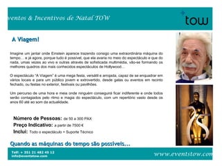 Telf: + 351 21 482 45 12
info@eventstow.com
Eventos & Incentivos de Natal TOW
www.eventstow.com
A Viagem!A Viagem!
Quando as máquinas do tempo são possíveis...Quando as máquinas do tempo são possíveis...
Número de Pessoas: de 50 a 300 PAX
Preço Indicativo: a partir de 7500 €
Inclui: Todo o espectáculo + Suporte Técnico
Imagine um jantar onde Einstein aparece trazendo consigo uma extraordinária máquina do
tempo… e já agora, porque tudo é possível, que ela avaria no meio do espectáculo e que do
nada, umas vezes ao vivo e outras através de sofisticada multimédia, vão-se formando os
melhores quadros dos mais conhecidos espectáculos de Hollywood…
O espectáculo “A Viagem” é uma mega festa, versátil e arrojada, capaz de se enquadrar em
vários locais e para um público jovem e extrovertido, desde galas ou eventos em recinto
fechado, ou festas no exterior, festivais ou pavilhões.
Um percurso de uma hora e meia onde ninguém conseguirá ficar indiferente e onde todos
serão contagiados pelo ritmo e magia do espectáculo, com um repertório vasto desde os
anos 60 até ao som da actualidade.
 