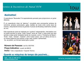 Telf: + 351 21 482 45 12
info@eventstow.com
Eventos & Incentivos de Natal TOW
www.eventstow.com
Musicattos!Musicattos!
Quando as máquinas do tempo são possíveis...Quando as máquinas do tempo são possíveis...
Número de Pessoas: de 50 a 500 PAX
Preço Indicativo: a partir de 8000 €
Inclui: Todo o espectáculo + Suporte Técnico
O espectáculo “Musicattos” foi especialmente pensado para proporcionar um jantar
diferente.
É um espectáculo cheio de “glamour”, concebido para acompanhar jantares de
cerimónia, jantares protocolares, galas, desfiles de moda entre outros tipos de
eventos, interpretando temas de grandes musicais da Broadway totalmente cantado
ao vivo.
Este espectáculo pode ser realizado por “quadros” independentes, intercalados com
os pratos servidos no jantar. Cada “quadro” serve de “mote” a cada prato que será
servido e neles serão retratados temas de musicais, como o “Fantasma da Ópera”,
“Evita”, “Cats”, “Grease”, “Cabaret”, entre muitos outros. com um elenco de luxo e,
os nossos bailarinos que ilustram a rigor cada “quadro” apresentado.
Ou, se preferir, em formato teatral após o jantar.
 
