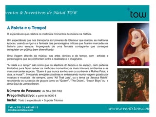 Telf: + 351 21 482 45 12
info@eventstow.com
Eventos & Incentivos de Natal TOW
www.eventstow.com
A Roleta e o Tempo!A Roleta e o Tempo!
Número de Pessoas: de 50 a 500 PAX
Preço Indicativo: a partir de 9000 €
Inclui: Todo o espectáculo + Suporte Técnico
O espectáculo que celebra os melhores momentos da música na história.
Um espectáculo que nos transporta ao Universo de Glamour que marcou as melhores
épocas, usando o rigor e a fantasia das personagens míticas que ficaram marcadas na
história para sempre. Impregnado de uma fantasia contagiante que consegue
conquistar um público bem diversificado.
Uma viagem através da música, das artes cénicas e do tempo, com artistas e
personagens que se confrontam entre a realidade e o imaginário.
“A roleta e o tempo” são como que os aladinos do tempo e do espaço, com poderes
ilimitados para fazer reviver os melhores momentos, os mais intensos ambientes e as
mais marcantes épocas. “Quem é que nunca sonhou ser ou conhecer a Mulher Fatal, a
diva, a musa?”. Invocando emoções positivas e embarcando numa viagem guiada por
músicas e musicais de sempre, como ‘All That Jazz’, ou o tema da ‘Jessica Rabitt’,
recordando os sucessos de grupos como os “Queen”, “The Doors”, “Beach Boys” ou a
alma Soul de James Brown.
 