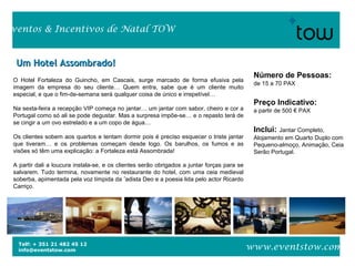 Telf: + 351 21 482 45 12
info@eventstow.com
Eventos & Incentivos de Natal TOW
www.eventstow.com
O Hotel Fortaleza do Guincho, em Cascais, surge marcado de forma efusiva pela
imagem da empresa do seu cliente… Quem entra, sabe que é um cliente muito
especial, e que o fim-de-semana será qualquer coisa de único e irrepetível…
Na sexta-feira a recepção VIP começa no jantar… um jantar com sabor, cheiro e cor a
Portugal como só ali se pode degustar. Mas a surpresa impõe-se… e o repasto terá de
se cingir a um ovo estrelado e a um copo de água…
Os clientes sobem aos quartos e tentam dormir pois é preciso esquecer o triste jantar
que tiveram… e os problemas começam desde logo. Os barulhos, os fumos e as
visões só têm uma explicação: a Fortaleza está Assombrada!
A partir dali a loucura instala-se, e os clientes serão obrigados a juntar forças para se
salvarem. Tudo termina, novamente no restaurante do hotel, com uma ceia medieval
soberba, apimentada pela voz límpida da fadista Deo e a poesia lida pelo actor Ricardo
Carriço.
Número de Pessoas:
de 15 a 70 PAX
Preço Indicativo:
a partir de 500 € PAX
Inclui: Jantar Completo,
Alojamento em Quarto Duplo com
Pequeno-almoço, Animação, Ceia
Serão Portugal.
Um Hotel Assombrado!Um Hotel Assombrado!
 