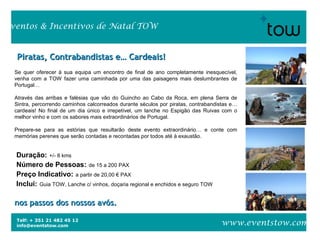Telf: + 351 21 482 45 12
info@eventstow.com
Eventos & Incentivos de Natal TOW
www.eventstow.com
Se quer oferecer à sua equipa um encontro de final de ano completamente inesquecível,
venha com a TOW fazer uma caminhada por uma das paisagens mais deslumbrantes de
Portugal…
Através das arribas e falésias que vão do Guincho ao Cabo da Roca, em plena Serra de
Sintra, percorrendo caminhos calcorreados durante séculos por piratas, contrabandistas e…
cardeais! No final de um dia único e irrepetível, um lanche no Espigão das Ruivas com o
melhor vinho e com os sabores mais extraordinários de Portugal.
Prepare-se para as estórias que resultarão deste evento extraordinário… e conte com
memórias perenes que serão contadas e recontadas por todos até à exaustão.
Piratas, Contrabandistas e… Cardeais!Piratas, Contrabandistas e… Cardeais!
nos passos dos nossos avós.nos passos dos nossos avós.
Duração: +/- 8 kms
Número de Pessoas: de 15 a 200 PAX
Preço Indicativo: a partir de 20,00 € PAX
Inclui: Guia TOW, Lanche c/ vinhos, doçaria regional e enchidos e seguro TOW
 