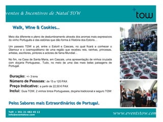 Telf: + 351 21 482 45 12
info@eventstow.com
Eventos & Incentivos de Natal TOW
www.eventstow.com
Walk, Wine & Cookies…Walk, Wine & Cookies…
Meio dia diferente e pleno de deslumbramento através dos aromas mais expressivos
do vinho Português e das estórias que dão forma à História dos Estoris…
Um passeio TOW a pé, entre o Estoril e Cascais, no qual ficará a conhecer o
Glamour e o cosmopolitismo de uma região que recebeu reis, rainhas, princesas,
artistas, escritores, pintores e actores de fama Mundial…
No fim, na Casa de Santa Maria, em Cascais, uma apresentação de vinhos cruzada
com doçaria Portuguesa.. Tudo, no meio de uma das mais belas paisagens de
Portugal.
Duração: +/- 3 kms
Número de Pessoas: de 15 a 120 PAX
Preço Indicativo: a partir de 22,50 € PAX
Inclui: Guia TOW, 2 vinhos tintos Portugueses, doçaria tradicional e seguro TOW
Pelos Sabores mais Extraordinários de Portugal.Pelos Sabores mais Extraordinários de Portugal.
 